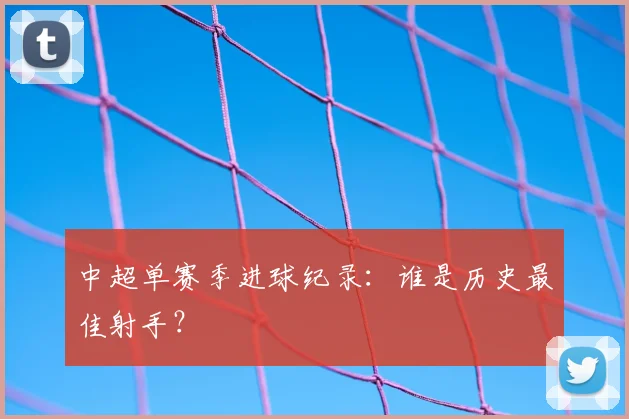 中超单赛季进球纪录：谁是历史最佳射手？