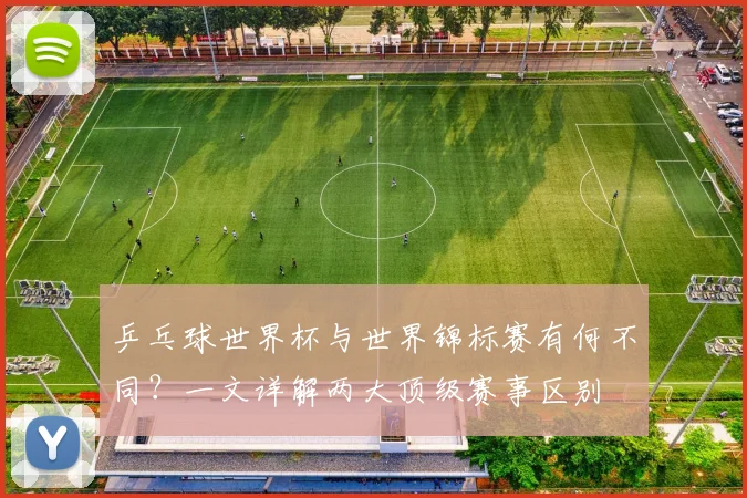 乒乓球世界杯与世界锦标赛有何不同？一文详解两大顶级赛事区别