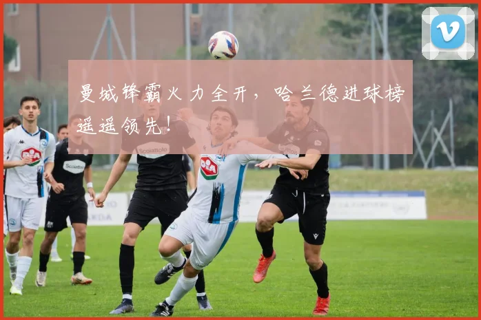 曼城锋霸火力全开,哈兰德进球榜遥遥领先!