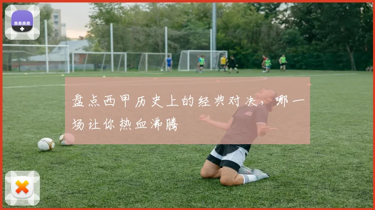 盘点西甲历史上的经典对决，哪一场让你热血沸腾