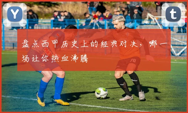 盘点西甲历史上的经典对决，哪一场让你热血沸腾