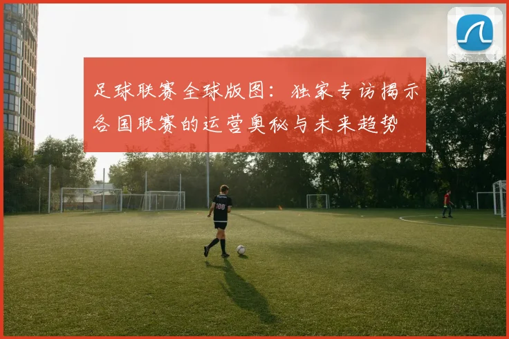 足球联赛全球版图：独家专访揭示各国联赛的运营奥秘与未来趋势