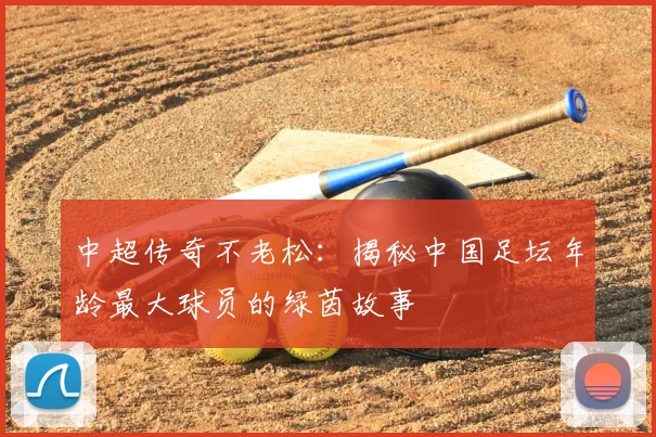 中超传奇不老松：揭秘中国足坛年龄最大球员的绿茵故事