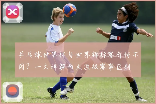 乒乓球世界杯与世界锦标赛有何不同？一文详解两大顶级赛事区别