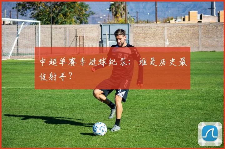 中超单赛季进球纪录：谁是历史最佳射手？